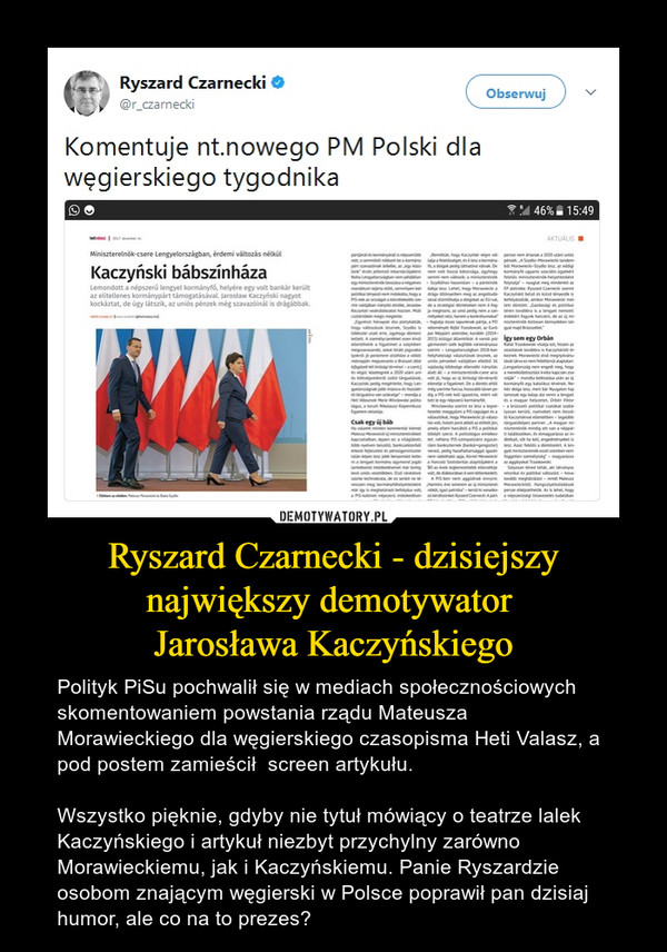 Ryszard Czarnecki - dzisiejszy największy demotywator Jarosława Kaczyńskiego – Polityk PiSu pochwalił się w mediach społecznościowych skomentowaniem powstania rządu Mateusza Morawieckiego dla węgierskiego czasopisma Heti Valasz, a pod postem zamieścił  screen artykułu. Wszystko pięknie, gdyby nie tytuł mówiący o teatrze lalek Kaczyńskiego i artykuł niezbyt przychylny zarówno Morawieckiemu, jak i Kaczyńskiemu. Panie Ryszardzie osobom znającym węgierski w Polsce poprawił pan dzisiaj humor, ale co na to prezes? 