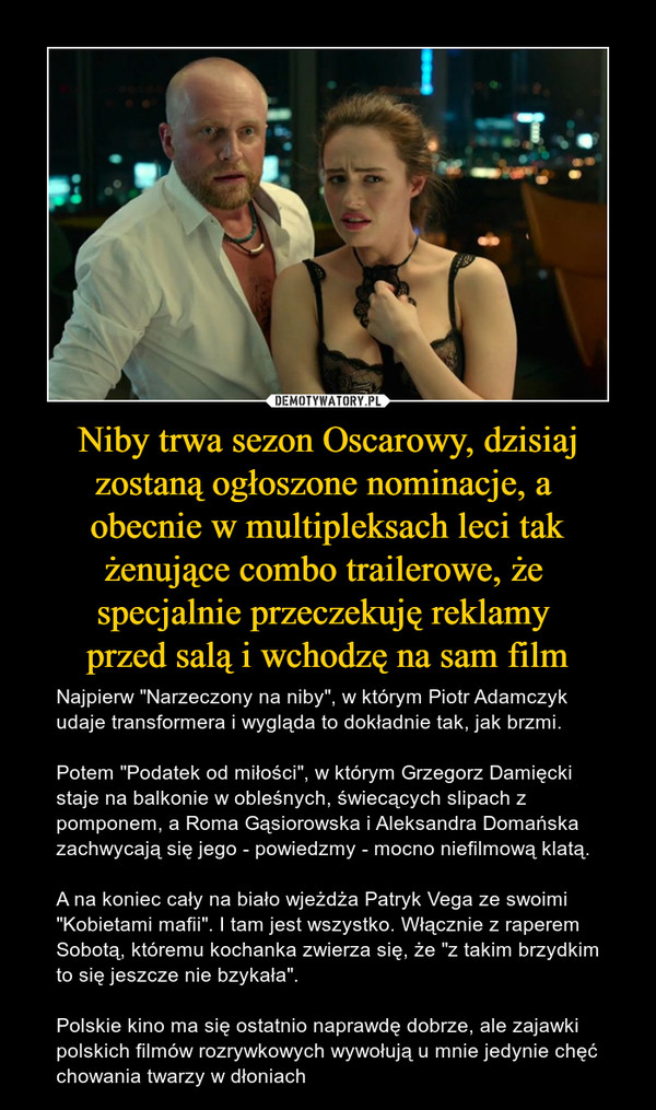 Niby trwa sezon Oscarowy, dzisiaj zostaną ogłoszone nominacje, a obecnie w multipleksach leci tak żenujące combo trailerowe, że specjalnie przeczekuję reklamy przed salą i wchodzę na sam film – Najpierw "Narzeczony na niby", w którym Piotr Adamczyk udaje transformera i wygląda to dokładnie tak, jak brzmi.Potem "Podatek od miłości", w którym Grzegorz Damięcki staje na balkonie w obleśnych, świecących slipach z pomponem, a Roma Gąsiorowska i Aleksandra Domańska zachwycają się jego - powiedzmy - mocno niefilmową klatą.A na koniec cały na biało wjeżdża Patryk Vega ze swoimi "Kobietami mafii". I tam jest wszystko. Włącznie z raperem Sobotą, któremu kochanka zwierza się, że "z takim brzydkim to się jeszcze nie bzykała".Polskie kino ma się ostatnio naprawdę dobrze, ale zajawki polskich filmów rozrywkowych wywołują u mnie jedynie chęć chowania twarzy w dłoniach 