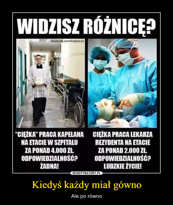 Kiedyś każdy miał gówno – Ale po równo WIDZISZ RÓŻNICE?facebook.com/Antykieryk"CIEZKA" PRACA KAPELANACIEZKA PRACA LEKARZANA ETACIE W SZPITALUREZYDENTA NA ETACIEZA PONAD 4.000 ZŁZA PONAD 2.000 ZŁODPOWIEDZIALNOŚĆ?ZADNA!ODPOWIEDZIALNOŚĆé?LUDZKIE ŻYCIE!