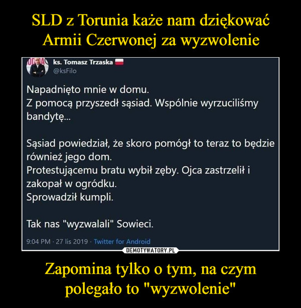 Zapomina tylko o tym, na czympolegało to "wyzwolenie" –  SLD z Torunia każe nam dziękowaćArmii Czerwonej za wyzwolenieUIEA ks. Tomasz Trzaska@ksFiloNapadnieto mnie w domu.Z pomocą przyszedł sąsiad. Wspólnie wyrzuciliśmybandyt...Sąsiad powiedział, że skoro pomógł to teraz to będzierównież jego dom.Protestującemu bratu wybił zęby. Ojca zastrzelił izakopał w ogródku.Sprowadził kumpli.Tak nas "wyzwalali" Sowieci.9:04 PM 27 lis 2019 Twitter for Android3,1 tys.844podania dalej