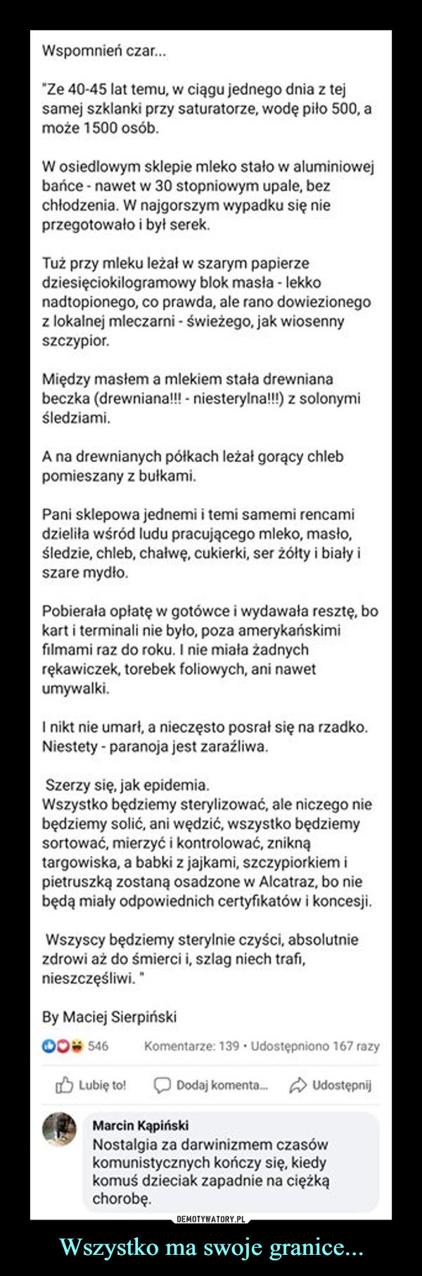 Wszystko ma swoje granice... –  Wspomnień czar."Ze 40-45 lat temu, w ciągu jednego dnia z tejsamej szklanki przy saturatorze, wodę piło 500, amoże 1500 osób.W osiedlowym sklepie mleko stało w aluminiowejbańce - nawet w 30 stopniowym upale, bezchłodzenia. W najgorszym wypadku się nieprzegotowało i był serek.Tuż przy mleku leżał w szarym papierzedziesięciokilogramowy blok masła - lekkonadtopionego, co prawda, ale rano dowiezionegoz lokalnej mleczarni - świeżego, jak wiosennyszczypior.Między masłem a mlekiem stała drewnianabeczka (drewniana!! - niesterylna!!) z solonymiśledziami.A na drewnianych półkach leżał gorący chlebpomieszany z bułkami.Pani sklepowa jednemi i temi samemi rencamidzieliła wśród ludu pracującego mleko, masło,śledzie, chleb, chałwę, cukierki, ser żółty i biały iszare mydło.Pobierała opłatę w gotówce i wydawała resztę, bokart i terminali nie było, poza amerykańskimifilmami raz do roku. I nie miała żadnychrękawiczek, torebek foliowych, ani nawetumywalki.I nikt nie umart, a nieczęsto posrał się na rzadko.Niestety - paranoja jest zaraźliwa.Szerzy się, jak epidemia.Wszystko będziemy sterylizować, ale niczego niebędziemy solić, ani wędzić, wszystko będziemysortować, mierzyć i kontrolować, zniknątargowiska, a babki z jajkami, szczypiorkiem ipietruszką zostaną osadzone w Alcatraz, bo niebędą miały odpowiednich certyfikatów i koncesji.Wszyscy będziemy sterylnie czyści, absolutniezdrowi aż do śmierci i, szlag niech trafi,nieszczęśliwi. "By Maciej Sierpiński00 546Komentarze: 139 · Udostępniono 167 razyO Lubię to!Dodaj komenta. A UdostępnijMarcin KapińskiNostalgia za darwinizmem czasówkomunistycznych kończy się, kiedykomuś dzieciak zapadnie na ciężkąchorobę.