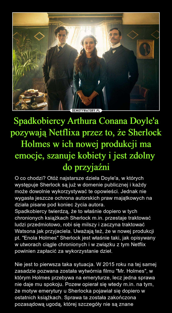 Spadkobiercy Arthura Conana Doyle'a pozywają Netflixa przez to, że Sherlock Holmes w ich nowej produkcji ma emocje, szanuje kobiety i jest zdolny do przyjaźni – O co chodzi? Otóż najstarsze dzieła Doyle'a, w których występuje Sherlock są już w domenie publicznej i każdy może dowolnie wykorzystywać te opowieści. Jednak nie wygasła jeszcze ochrona autorskich praw majątkowych na działa pisane pod koniec życia autora.Spadkobiercy twierdzą, że to właśnie dopiero w tych chronionych książkach Sherlock m.in. przestaje traktować ludzi przedmiotowo, robi się milszy i zaczyna traktować Watsona jak przyjaciela. Uważają też, że w nowej produkcji pt. "Enola Holmes" Sherlock jest właśnie taki, jak opisywany w utworach ciągle chronionych i w związku z tym Netflix powinien zapłacić za wykorzystanie dzieł.Nie jest to pierwsza taka sytuacja. W 2015 roku na tej samej zasadzie pozwana została wytwórnia filmu "Mr. Holmes", w którym Holmes przebywa na emeryturze, lecz jedna sprawa nie daje mu spokoju. Pozew opierał się wtedy m.in. na tym, że motyw emerytury u Sherlocka pojawiał się dopiero w ostatnich książkach. Sprawa ta została zakończona pozasądową ugodą, której szczegóły nie są znane 