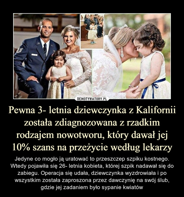 Pewna 3- letnia dziewczynka z Kalifornii została zdiagnozowana z rzadkim rodzajem nowotworu, który dawał jej 10% szans na przeżycie według lekarzy – Jedyne co mogło ją uratować to przeszczep szpiku kostnego. Wtedy pojawiła się 26- letnia kobieta, której szpik nadawał się do zabiegu. Operacja się udała, dziewczynka wyzdrowiała i po wszystkim została zaproszona przez dawczynię na swój ślub, gdzie jej zadaniem było sypanie kwiatów 