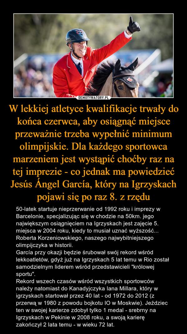 W lekkiej atletyce kwalifikacje trwały do końca czerwca, aby osiągnąć miejsce przeważnie trzeba wypełnić minimum olimpijskie. Dla każdego sportowca marzeniem jest wystąpić choćby raz na tej imprezie - co jednak ma powiedzieć Jesús Ángel García, który na Igrzyskach pojawi się po raz 8. z rzędu – 50-latek startuje nieprzerwanie od 1992 roku i imprezy w Barcelonie, specjalizując się w chodzie na 50km. jego największym osiągnięciem na Igrzyskach jest zajęcie 5. miejsca w 2004 roku, kiedy to musiał uznać wyższość... Roberta Korzeniowskiego, naszego najwybitniejszego olimpijczyka w historii. García przy okazji będzie śrubował swój rekord wśród lekkoatletów, gdyż już na Igrzyskach 5 lat temu w Rio został samodzielnym liderem wśród przedstawicieli "królowej sportu".Rekord wszech czasów wśród wszystkich sportowców należy natomiast do Kanadyjczyka Iana Millara, który w igrzyskach startował przez 40 lat - od 1972 do 2012 (z przerwą w 1980 z powodu bojkotu IO w Moskwie). Jeździec ten w swojej karierze zdobył tylko 1 medal - srebrny na Igrzyskach w Pekinie w 2008 roku, a swoją karierę zakończył 2 lata temu - w wieku 72 lat. 