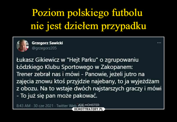  –  Grzegorz Sawicki@grzegorz205Łukasz Gikiewicz w "Hejt Parku" o zgrupowaniuŁódzkiego Klubu Sportowego w Zakopanem:Trener zebrał nas i mówi - Panowie, jeżeli jutro nazajęcia znowu ktoś przyjdzie najebany, to ja wyjeżdżamz obozu. Na to wstaje dwóch najstarszych graczy i mówi- To już się pan może pakować.