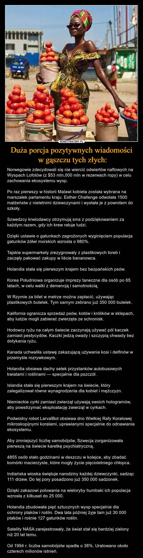 Duża porcja pozytywnych wiadomości w gąszczu tych złych: – Norwegowie zdecydowali się nie wiercić odwiertów naftowych na Wyspach Lofotów (z $53 mln,000 mln w rezerwach ropy) w celu zachowania ekosystemu wysp.Po raz pierwszy w historii Malawi kobieta została wybrana na marszałek parlamentu kraju. Esther Challenge odwołała 1500 małżeństw z nieletnimi dziewczynami i wysłała je z powrotem do szkoły.Szwedzcy krwiodawcy otrzymują sms z podziękowaniem za każdym razem, gdy ich krew ratuje ludzi.Dzięki ustawie o gatunkach zagrożonych wyginięciem populacja gatunków żółwi morskich wzrosła o 980%.Tajskie supermarkety zrezygnowały z plastikowych toreb i zaczęły pakować zakupy w liście bananowca.Holandia stała się pierwszym krajem bez bezpańskich psów.Korea Południowa organizuje imprezy taneczne dla osób po 65 latach, w celu walki z demencją i samotnością.W Rzymie za bilet w metrze można zapłacić, używając plastikowych butelek. Tym samym zebrano już 350 000 butelek.Kalifornia ogranicza sprzedaż psów, kotów i królików w sklepach, aby ludzie mogli zabierać zwierzęta ze schronisk.Hodowcy ryżu na całym świecie zaczynają używać pól kaczek zamiast pestycydów. Kaczki jedzą owady i szczypią chwasty bez dotykania ryżu.Kanada uchwaliła ustawę zakazującą używania kosi i delfinów w przemyśle rozrywkowym.Holandia obsiewa dachy setek przystanków autobusowych kwiatami i roślinami — specjalnie dla pszczół.Islandia stała się pierwszym krajem na świecie, który zalegalizował równe wynagrodzenia dla kobiet i mężczyzn.Niemieckie cyrki zamiast zwierząt używają swoich hologramów, aby powstrzymać eksploatację zwierząt w cyrkach.Podwodny robot LarvalBot obsiewa dno Wielkiej Rafy Koralowej mikroskopijnymi koralami, uprawianymi specjalnie do odnawiania ekosystemu.Aby zmniejszyć liczbę samobójstw, Szwecja zorganizowała pierwszą na świecie karetkę psychiatryczną.4855 osób stało godzinami w deszczu w kolejce, aby zbadać komórki macierzyste, które mogły życie pięcioletniego chłopca.Indiańska wioska świętuje narodziny każdej dziewczynki, sadząc 111 drzew. Do tej pory posadzono już 350 000 sadzonek.Dzięki zakazowi polowania na wieloryby humbaki ich populacja wzrosła z kilkuset do 25 000.Holandia zbudowała pięć sztucznych wysp specjalnie dla ochrony ptaków i roślin. Dwa lata później żyje tam już 30 000 ptaków i rośnie 127 gatunków roślin.Satelity NASA zarejestrowały, że świat stał się bardziej zielony niż 20 lat temu.Od 1994 r. liczba samobójstw spadła o 38%. Uratowano około czterech milionów istnień. 