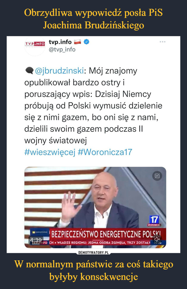 W normalnym państwie za coś takiego byłyby konsekwencje –  TypEpri tvp.info 1W-111 @tvp_info Ilk@jbrudzinski: Mój znajomy opublikował bardzo ostry i poruszający wpis: Dzisiaj Niemcy próbują od Polski wymusić dzielenie się z nimi gazem, bo oni się z nami, dzielili swoim gazem podczas II wojny światowej #wieszwięcej #Woroniczal7 4:39 mi BEZPIECZEŃSTWO ENERGETYCZNE POLv., FO CH • WŁADZE REGIONU JEDNA OSOBA ZGINĘŁA, TRZY ZOSTALI