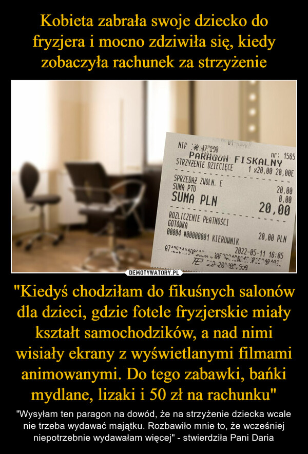 "Kiedyś chodziłam do fikuśnych salonów dla dzieci, gdzie fotele fryzjerskie miały kształt samochodzików, a nad nimi wisiały ekrany z wyświetlanymi filmami animowanymi. Do tego zabawki, bańki mydlane, lizaki i 50 zł na rachunku" – "Wysyłam ten paragon na dowód, że na strzyżenie dziecka wcale nie trzeba wydawać majątku. Rozbawiło mnie to, że wcześniej niepotrzebnie wydawałam więcej" - stwierdziła Pani Daria 