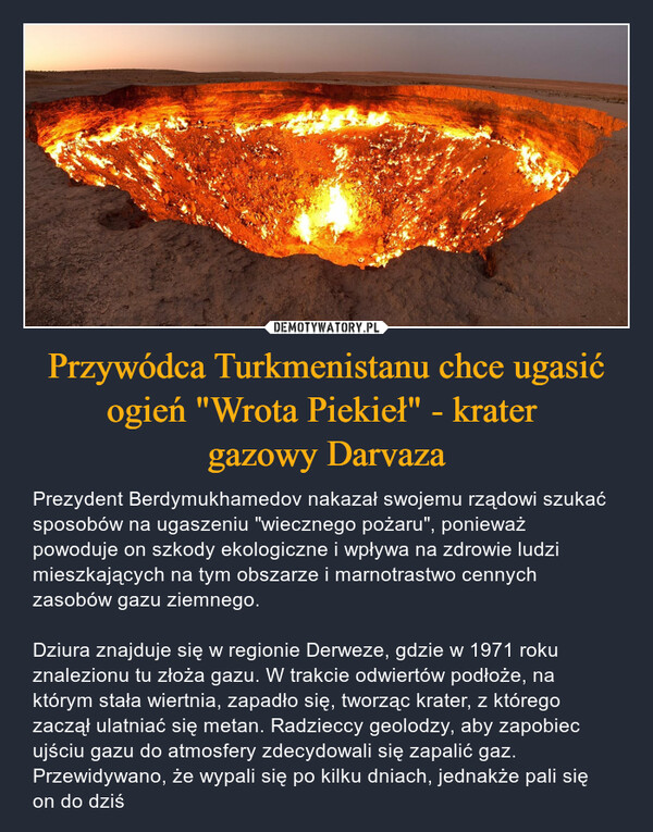 Przywódca Turkmenistanu chce ugasić ogień "Wrota Piekieł" - krater gazowy Darvaza – Prezydent Berdymukhamedov nakazał swojemu rządowi szukać sposobów na ugaszeniu "wiecznego pożaru", ponieważ powoduje on szkody ekologiczne i wpływa na zdrowie ludzi mieszkających na tym obszarze i marnotrastwo cennych zasobów gazu ziemnego.Dziura znajduje się w regionie Derweze, gdzie w 1971 roku znalezionu tu złoża gazu. W trakcie odwiertów podłoże, na którym stała wiertnia, zapadło się, tworząc krater, z którego zaczął ulatniać się metan. Radzieccy geolodzy, aby zapobiec ujściu gazu do atmosfery zdecydowali się zapalić gaz. Przewidywano, że wypali się po kilku dniach, jednakże pali się on do dziś 