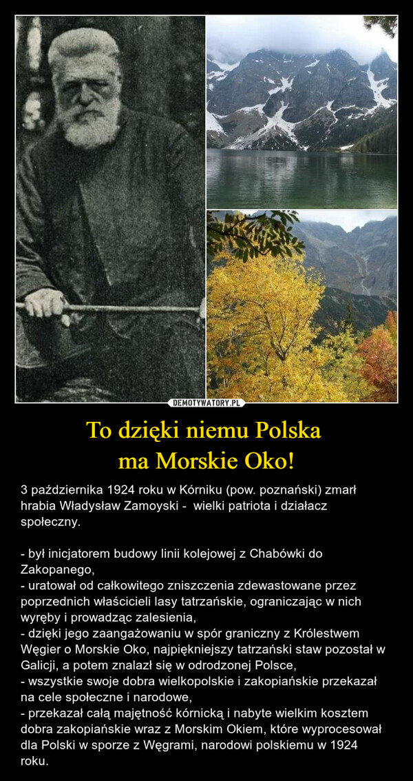 To dzięki niemu Polska ma Morskie Oko! – 3 października 1924 roku w Kórniku (pow. poznański) zmarł hrabia Władysław Zamoyski -  wielki patriota i działacz społeczny.- był inicjatorem budowy linii kolejowej z Chabówki do Zakopanego,- uratował od całkowitego zniszczenia zdewastowane przez poprzednich właścicieli lasy tatrzańskie, ograniczając w nich wyręby i prowadząc zalesienia,- dzięki jego zaangażowaniu w spór graniczny z Królestwem Węgier o Morskie Oko, najpiękniejszy tatrzański staw pozostał w Galicji, a potem znalazł się w odrodzonej Polsce,- wszystkie swoje dobra wielkopolskie i zakopiańskie przekazał na cele społeczne i narodowe,- przekazał całą majętność kórnicką i nabyte wielkim kosztem dobra zakopiańskie wraz z Morskim Okiem, które wyprocesował dla Polski w sporze z Węgrami, narodowi polskiemu w 1924 roku. 