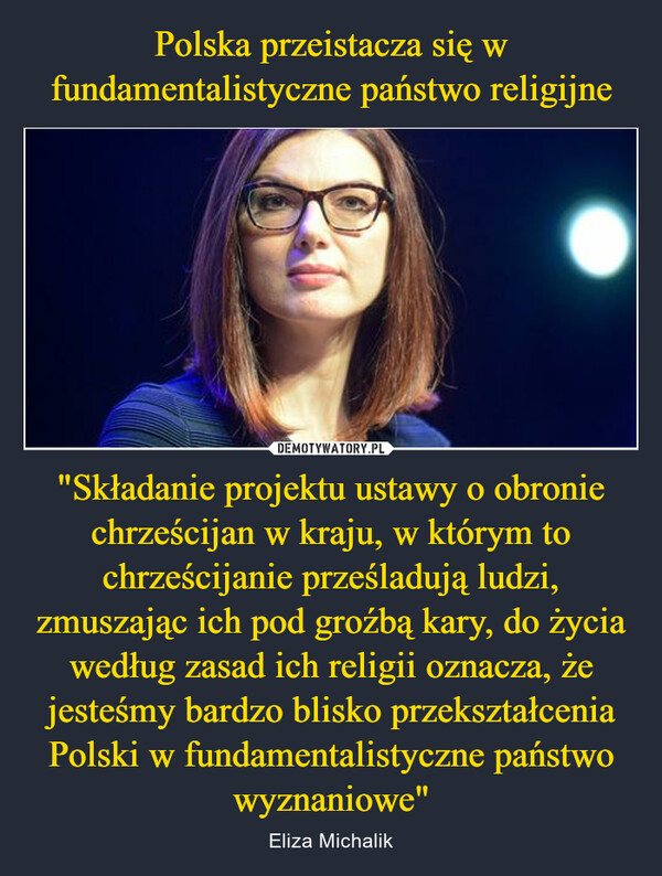 "Składanie projektu ustawy o obronie chrześcijan w kraju, w którym to chrześcijanie prześladują ludzi, zmuszając ich pod groźbą kary, do życia według zasad ich religii oznacza, że jesteśmy bardzo blisko przekształcenia Polski w fundamentalistyczne państwo wyznaniowe" – Eliza Michalik 