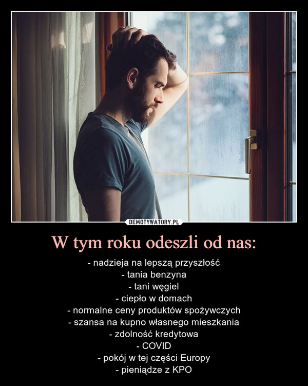 W tym roku odeszli od nas: – - nadzieja na lepszą przyszłość- tania benzyna- tani węgiel- ciepło w domach- normalne ceny produktów spożywczych- szansa na kupno własnego mieszkania- zdolność kredytowa- COVID- pokój w tej części Europy- pieniądze z KPO nadzieja na lepszą przyszłość	tania benzyna	tani węgiel	ciepło w domach	normalne ceny produktów	spożywczych	szansa na kupno własnego	mieszkania	zdolność kredytowa	COVID	pokój w tej części Europy	pieniądze z KPO