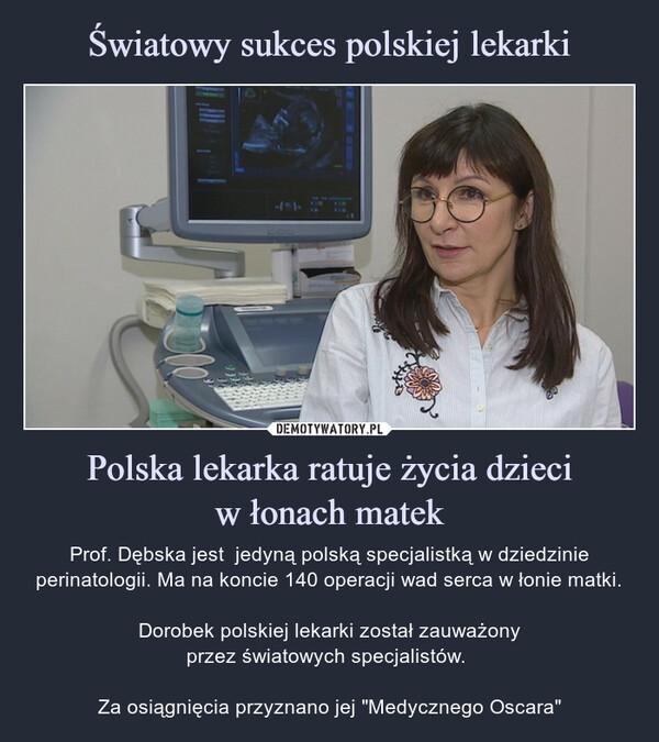 Polska lekarka ratuje życia dzieciw łonach matek – Prof. Dębska jest  jedyną polską specjalistką w dziedzinie perinatologii. Ma na koncie 140 operacji wad serca w łonie matki.Dorobek polskiej lekarki został zauważonyprzez światowych specjalistów. Za osiągnięcia przyznano jej "Medycznego Oscara" Prof. Dębska jest  jedyną polską specjalistką w dziedzinie perinatologii. Ma na koncie 140 operacji wad serca w łonie matki.Dorobek polskiej lekarki został zauważonyprzez światowych specjalistów. Za osiągnięcia przyznano jej "Medyczneg