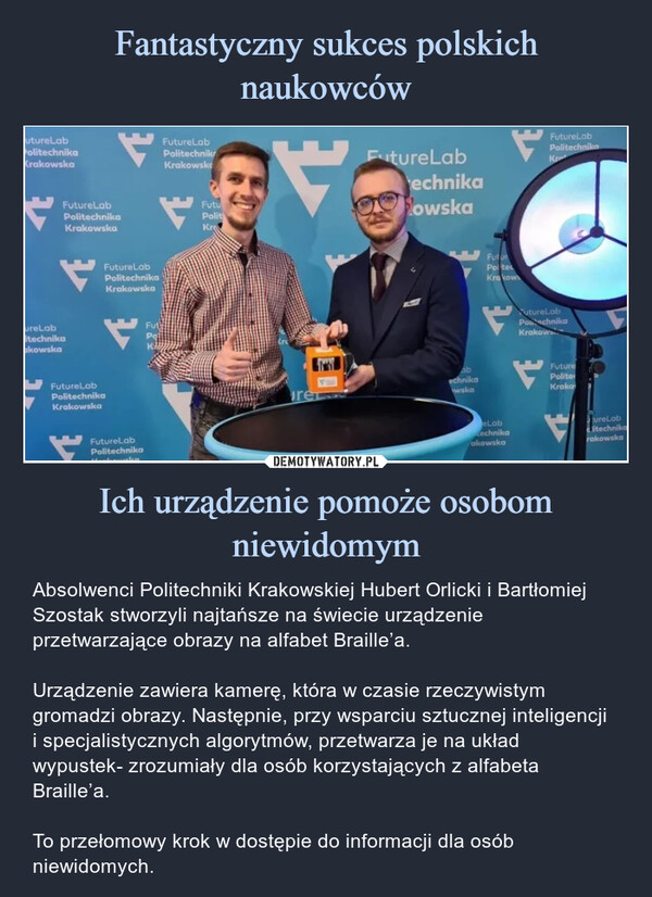 Ich urządzenie pomoże osobom niewidomym – Absolwenci Politechniki Krakowskiej Hubert Orlicki i Bartłomiej Szostak stworzyli najtańsze na świecie urządzenie przetwarzające obrazy na alfabet Braille’a.Urządzenie zawiera kamerę, która w czasie rzeczywistym gromadzi obrazy. Następnie, przy wsparciu sztucznej inteligencji i specjalistycznych algorytmów, przetwarza je na układ wypustek- zrozumiały dla osób korzystających z alfabeta Braille’a.To przełomowy krok w dostępie do informacji dla osób niewidomych. utureLabPolitechnikaKrakowskaFutureLabPolitechnikaKrakowskaureLabtechnikaakowskaFutureLabPolitechnikaKrakowskaFutureLabPolitechnikaKrakowskaFutureLabPolitechnikaFutPqKAFutureLabPolitechnikKrakowskFutuPolitKrreFutureLabechnikaPowskaabechnikawwskaFuturPolteKrakoweLabCechnikaakowskaFutureLabPolitechnikaKFutureLabPonchnikaKrakowFuturePoliterKrakoureLabitechnikarakowskaAbsolwenci Politechniki Krakowskiej Hubert Orlicki i Bartłomiej Szostak stworzyli najtańsze na świecie urządzenie przetwarzające obrazy na alfabet Braille’a.Urządzenie zawiera kamerę, która w czasie rzeczywistym gromadzi obrazy. Następnie, przy wsparciu sztucznej inteligencji i specjalistycznych algorytmów, przetwarza je na układ wypustek- zrozumiały dla osób korzystających z alfabeta Braille’a.