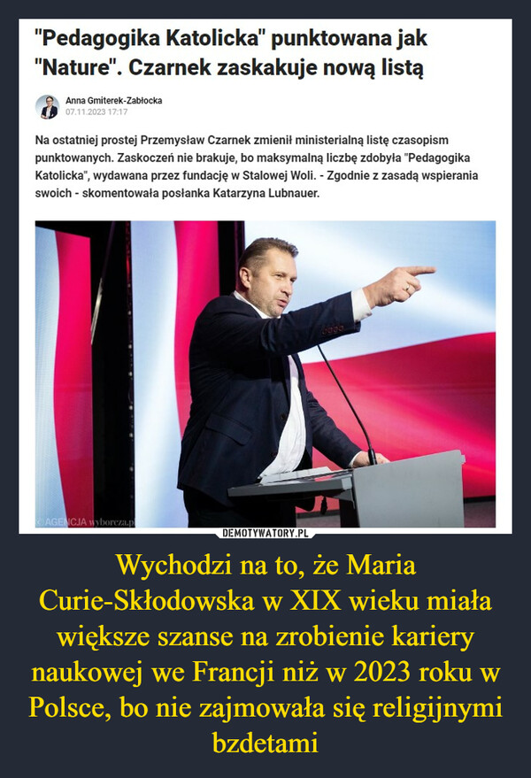 Wychodzi na to, że Maria Curie-Skłodowska w XIX wieku miała większe szanse na zrobienie kariery naukowej we Francji niż w 2023 roku w Polsce, bo nie zajmowała się religijnymi bzdetami –  "Pedagogika Katolicka" punktowana jak"Nature". Czarnek zaskakuje nową listąAnna Gmiterek-Zabłocka07.11.2023 17:17Na ostatniej prostej Przemysław Czarnek zmienił ministerialną listę czasopismpunktowanych. Zaskoczeń nie brakuje, bo maksymalną liczbę zdobyła "PedagogikaKatolicka", wydawana przez fundację w Stalowej Woli. - Zgodnie z zasadą wspieraniaswoich - skomentowała posłanka Katarzyna Lubnauer.AGENCJA wyborcza.p