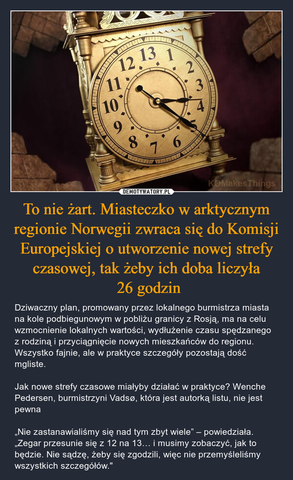 To nie żart. Miasteczko w arktycznym regionie Norwegii zwraca się do Komisji Europejskiej o utworzenie nowej strefy czasowej, tak żeby ich doba liczyła 26 godzin – Dziwaczny plan, promowany przez lokalnego burmistrza miasta na kole podbiegunowym w pobliżu granicy z Rosją, ma na celu wzmocnienie lokalnych wartości, wydłużenie czasu spędzanego z rodziną i przyciągnięcie nowych mieszkańców do regionu. Wszystko fajnie, ale w praktyce szczegóły pozostają dość mgliste. Jak nowe strefy czasowe miałyby działać w praktyce? Wenche Pedersen, burmistrzyni Vadsø, która jest autorką listu, nie jest pewna„Nie zastanawialiśmy się nad tym zbyt wiele” – powiedziała. „Zegar przesunie się z 12 na 13… i musimy zobaczyć, jak to będzie. Nie sądzę, żeby się zgodzili, więc nie przemyśleliśmy wszystkich szczegółów." 1112.13.1210987 63.KOMakes Things