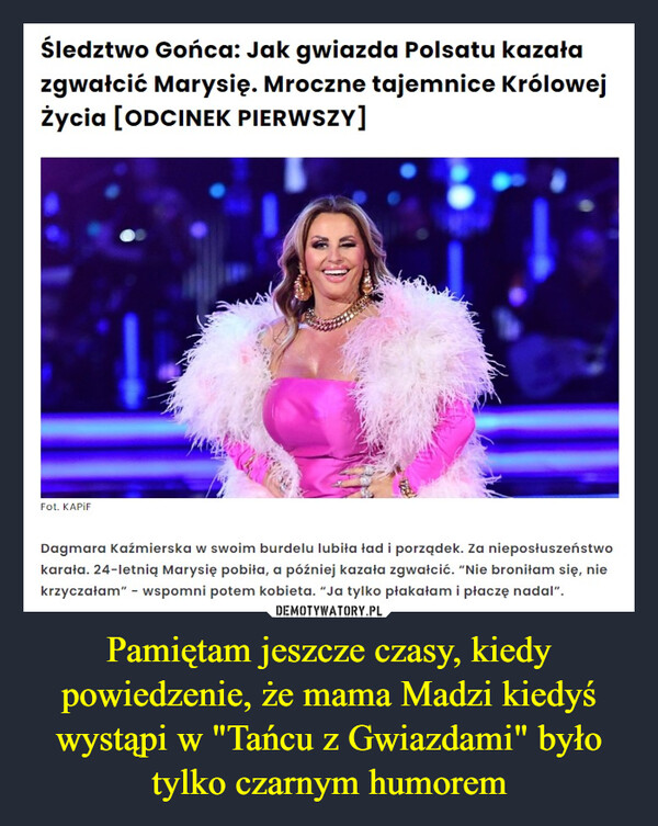 Pamiętam jeszcze czasy, kiedy powiedzenie, że mama Madzi kiedyś wystąpi w "Tańcu z Gwiazdami" było tylko czarnym humorem –  Śledztwo Gońca: Jak gwiazda Polsatu kazałazgwałcić Marysię. Mroczne tajemnice KrólowejŻycia [ODCINEK PIERWSZY]Fot. KAPIFDagmara Kaźmierska w swoim burdelu lubiła ład i porządek. Za nieposłuszeństwokarała. 24-letnią Marysię pobiła, a później kazała zgwałcić. "Nie broniłam się, niekrzyczałam" - wspomni potem kobieta. "Ja tylko płakałam i płaczę nadal".