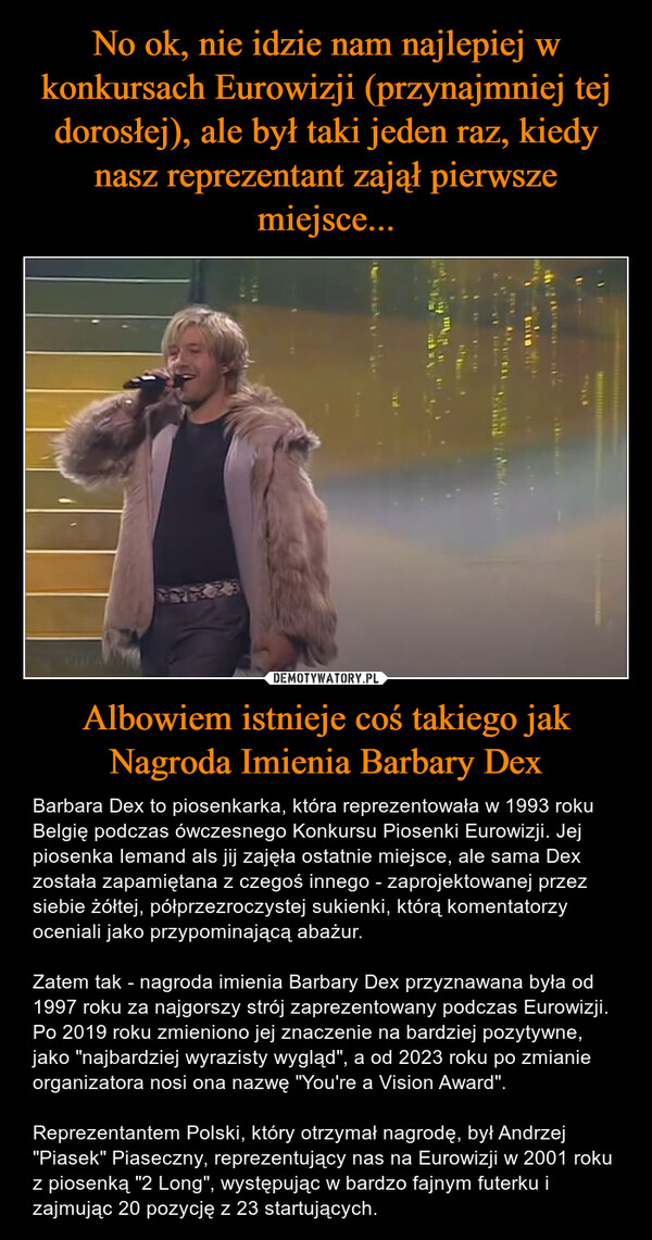 Albowiem istnieje coś takiego jak Nagroda Imienia Barbary Dex – Barbara Dex to piosenkarka, która reprezentowała w 1993 roku Belgię podczas ówczesnego Konkursu Piosenki Eurowizji. Jej piosenka Iemand als jij zajęła ostatnie miejsce, ale sama Dex została zapamiętana z czegoś innego - zaprojektowanej przez siebie żółtej, półprzezroczystej sukienki, którą komentatorzy oceniali jako przypominającą abażur.Zatem tak - nagroda imienia Barbary Dex przyznawana była od 1997 roku za najgorszy strój zaprezentowany podczas Eurowizji. Po 2019 roku zmieniono jej znaczenie na bardziej pozytywne, jako "najbardziej wyrazisty wygląd", a od 2023 roku po zmianie organizatora nosi ona nazwę "You're a Vision Award".Reprezentantem Polski, który otrzymał nagrodę, był Andrzej "Piasek" Piaseczny, reprezentujący nas na Eurowizji w 2001 roku z piosenką "2 Long", występując w bardzo fajnym futerku i zajmując 20 pozycję z 23 startujących. 