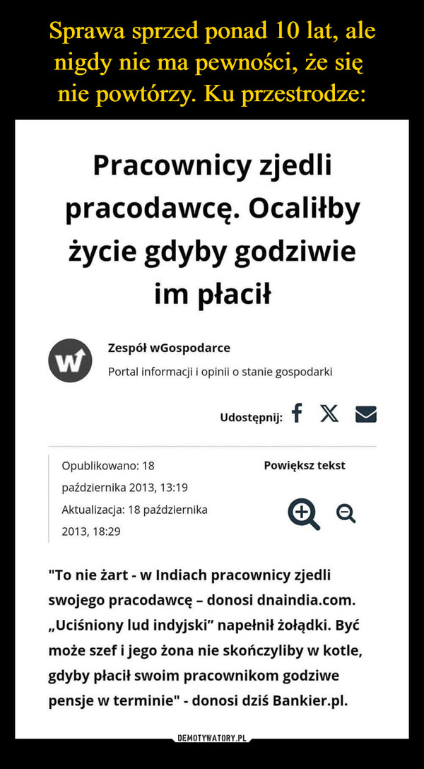  –  Pracownicy zjedlipracodawcę. Ocaliłbyżycie gdyby godziwieim płaciłZespół wGospodarceWPortal informacji i opinii o stanie gospodarkiUdostępnij:f XOpublikowano: 18Powiększ tekstpaździernika 2013, 13:19Aktualizacja: 18 października+Q2013, 18:29"To nie żart - w Indiach pracownicy zjedliswojego pracodawcę - donosi dnaindia.com.,,Uciśniony lud indyjski" napełnił żołądki. Byćmoże szef i jego żona nie skończyliby w kotle,gdyby płacił swoim pracownikom godziwepensje w terminie" - donosi dziś Bankier.pl.