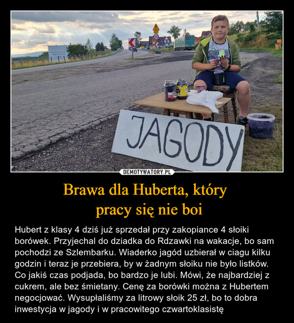 Brawa dla Huberta, który  pracy się nie boi – Hubert z klasy 4 dziś już sprzedał przy zakopiance 4 słoiki borówek. Przyjechal do dziadka do Rdzawki na wakacje, bo sam pochodzi ze Szlembarku. Wiaderko jagód uzbierał w ciagu kilku godzin i teraz je przebiera, by w żadnym słoiku nie było listków. Co jakiś czas podjada, bo bardzo je lubi. Mówi, że najbardziej z cukrem, ale bez śmietany. Cenę za borówki można z Hubertem negocjować. Wysupłaliśmy za litrowy słoik 25 zł, bo to dobra inwestycja w jagody i w pracowitego czwartoklasistę JAGODY