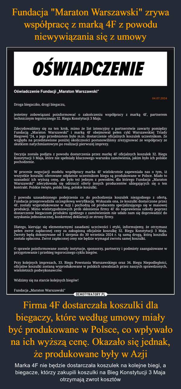 Firma 4F dostarczała koszulki dla biegaczy, które według umowy miały być produkowane w Polsce, co wpływało na ich wyższą cenę. Okazało się jednak, że produkowane były w Azji – Marka 4F nie będzie dostarczała koszulek na kolejne biegi, a biegacze, którzy zakupili koszulki na Bieg Konstytucji 3 Maja otrzymają zwrot kosztów OŚWIADCZENIEOświadczenie Fundacji „Maraton Warszawski"Droga biegaczko, drogi biegaczu,04.07.2024jesteśmy zobowiązani poinformować o zakończeniu współpracy z marką 4F, partneremtechnicznym tegorocznego 32. Biegu Konstytucji 3 Maja.Zdecydowaliśmy się na ten krok, mimo że list intencyjny o partnerstwie zawarty pomiędzyFundacją „Maraton Warszawski" i marką 4F obejmował pełen cykl Warszawskiej TriadyBiegowej '24, a jego przedmiotem było m.in. dostarczenie oficjalnych koszulek uczestnikom. Zewzględu na przedstawione poniżej okoliczności postanowiliśmy zrezygnować ze współpracy zeskutkiem natychmiastowym po realizacji pierwszej imprezy.Decyzja została podjęta z powodu dostarczenia przez markę 4F oficjalnych koszulek 32. BieguKonstytucji 3 Maja, które nie spełniały kluczowego warunku zamówienia, jakim było ich polskiepochodzenie.W procesie negocjacji modelu współpracy marka 4F wielokrotnie zapewniała nas o tym, iżwszystkie koszulki oferowane odpłatnie uczestnikom biegu są produkowane w Polsce. Miało touzasadnić ich wyższą cenę, ale było też jednym z powodów, dla którego Fundacja „MaratonWarszawski" zdecydowała się odrzucić oferty innych producentów ubiegających się o tenkontrakt. Polskie święto, polski bieg, polskie koszulki.Z powodu uzasadnionego podejrzenia co do pochodzenia koszulek niezgodnego z ofertą,Fundacja przeprowadziła szczegółową weryfikację. Wykazała ona, że koszulki dostarczone przez4F, zostały wyprodukowane w Azji i pochodzą od producenta specjalizującego się w masowejprodukcji. Mimo wielotygodniowych prób skłonienia firmy 4F do naprawienia szkody poprzezdostarczenie biegaczom produktu zgodnego z zamówieniem nie udało nam się doprowadzić douzyskania jednoznacznej, konkretnej deklaracji ze strony firmy.Dlatego, kierując się elementarnymi zasadami uczciwości i etyki, informujemy, że otrzymaszpełen zwrot zapłaconej ceny za zakupioną oficjalnie koszulkę 32. Biegu Konstytucji 3 Maja.Zwroty będą dokonywane od 1 sierpnia do 30 września 2024 r. tą samą drogą, którą koszulkazostała opłacona. Zwrot zapłaconej ceny nie będzie wymagał zwrotu samej koszulki.O sprawie poinformowane zostały instytucje, sponsorzy, partnerzy i podmioty zaangażowane wprzygotowanie i przebieg tegorocznego cyklu biegów.Przy kolejnych imprezach, 33. Biegu Powstania Warszawskiego oraz 34. Biegu Niepodległości,oficjalne koszulki zostaną wyprodukowane w polskich szwalniach przez naszych sprawdzonych,wieloletnich podwykonawców.Widzimy się na starcie kolejnych biegów!Fundacja „Maraton Warszawski"