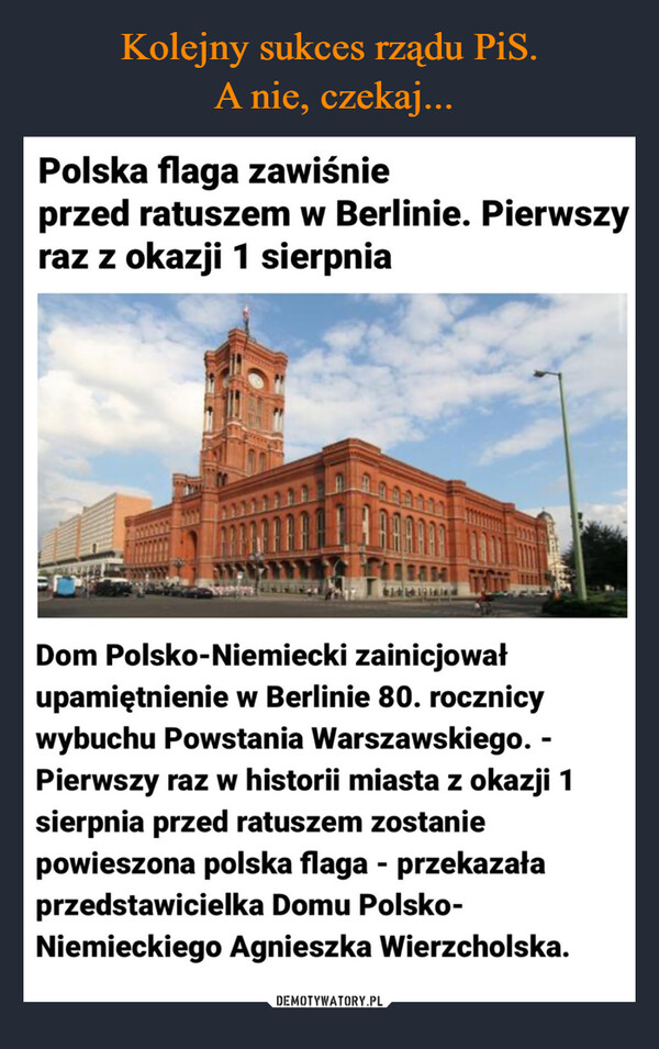  –  Polska flaga zawiśnieprzed ratuszem w Berlinie. Pierwszyraz z okazji 1 sierpniaDom Polsko-Niemiecki zainicjowałupamiętnienie w Berlinie 80. rocznicywybuchu Powstania Warszawskiego. -Pierwszy raz w historii miasta z okazji 1sierpnia przed ratuszem zostaniepowieszona polska flaga - przekazałaprzedstawicielka Domu Polsko-Niemieckiego Agnieszka Wierzcholska.