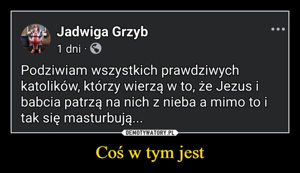 Coś w tym jest –  Jadwiga Grzyb1 dni•Podziwiam wszystkich prawdziwychkatolików, którzy wierzą w to, że Jezus ibabcia patrzą na nich z nieba a mimo to itak się masturbują...