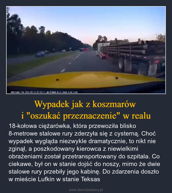 Wypadek jak z koszmarów i "oszukać przeznaczenie" w realu – 18-kołowa ciężarówka, która przewoziła blisko 8-metrowe stalowe rury zderzyła się z cysterną. Choć wypadek wygląda niezwykle dramatycznie, to nikt nie zginął, a poszkodowany kierowca z niewielkimi obrażeniami został przetransportowany do szpitala. Co ciekawe, był on w stanie dojść do noszy, mimo że dwie stalowe rury przebiły jego kabinę. Do zdarzenia doszło w mieście Lufkin w stanie Teksas REDTIGER FIN 2004/05/18 07:53:11 CH 31-2646 94.7440