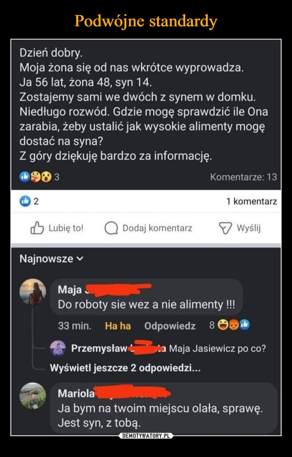  –  Dzień dobry.Moja żona się od nas wkrótce wyprowadza.Ja 56 lat, żona 48, syn 14.Zostajemy sami we dwóch z synem w domku.Niedługo rozwód. Gdzie mogę sprawdzić ile Onazarabia, żeby ustalić jak wysokie alimenty mogędostać na syna?Z góry dziękuję bardzo za informację.19832Lubię to!NajnowszeDodaj komentarzMajaKomentarze: 13PrzemysławWyświetl jeszcze 2 odpowiedzi...1 komentarz.Do roboty sie wez a nie alimenty !!!33 min. Ha ha Odpowiedz 8Wyślija Maja Jasiewicz po co?MariolaJa bym na twoim miejscu olała, sprawę.Jest syn, z tobą.