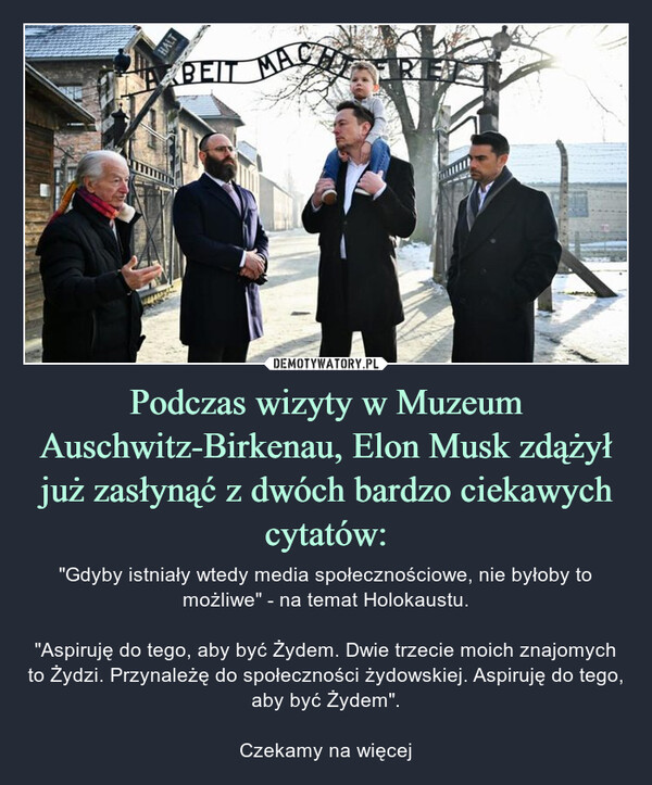 Podczas wizyty w Muzeum Auschwitz-Birkenau, Elon Musk zdążył już zasłynąć z dwóch bardzo ciekawych cytatów: – "Gdyby istniały wtedy media społecznościowe, nie byłoby to możliwe" - na temat Holokaustu."Aspiruję do tego, aby być Żydem. Dwie trzecie moich znajomych to Żydzi. Przynależę do społeczności żydowskiej. Aspiruję do tego, aby być Żydem".Czekamy na więcej WHBEIT MACTRE