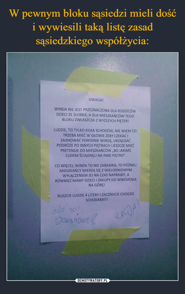  –  UWAGA!WINDA NIE JEST PRZEZNACZONA DLA RODZICÓWDZIECI ZE ŻŁOBKA, A DLA MIESZKAŃCÓW TEGOBLOKU ZWŁASZCZA Z WYŻSZYCH PIĘTER!LUDZIE, TO TYLKO KILKA SCHODÓW, NIE WIEM COTRZEBA MIEĆ W GŁOWIE ŻEBY CZEKAĆ IZAJMOWAĆ PERFIDNIE WINDĘ, URZĄDZAĆPODRÓŻE PO INNYCH PIĘTRACH I JESZCZE MIEĆPRETENSJE DO MIESZKAŃCÓW ,,BO JAKIMŚCUDEM ŚCIĄGNĘLI NA INNE PIĘTRO".CO WIĘCEJ, WINDA TO NIE ZABAWKA, TO PÓŹNIEJMIESZKAŃCY MIERZĄ SIĘ Z WIELODNIOWYMWYŁĄCZENIEM JEJ NA CZAS NAPRAWY, ARÓWNIEŻ MAMY DZIECI I ZAKUPY DO WNIESIENIANA GÓRĘ!RUSZCIE LUDZIE 4 LITERY I ZACZNIJCIE CHODZIĆSCHODAMI!!!RACJALTÓZ TO!DOKLADIVE!