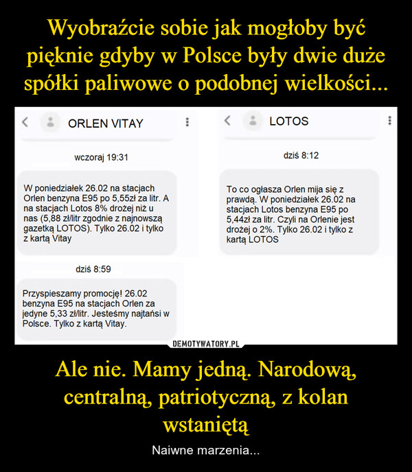 Ale nie. Mamy jedną. Narodową, centralną, patriotyczną, z kolan wstaniętą – Naiwne marzenia... <ORLEN VITAYwczoraj 19:31W poniedziałek 26.02 na stacjachOrlen benzyna E95 po 5,55zł za litr. Ana stacjach Lotos 8% drożej niż unas (5,88 zł/litr zgodnie z najnowszągazetką LOTOS). Tylko 26.02 i tylkoz kartą Vitaydziś 8:59Przyspieszamy promocję! 26.02benzyna E95 na stacjach Orlen zajedyne 5,33 zł/litr. Jesteśmy najtańsi wPolsce. Tylko z kartą Vitay.ILOTOSdziś 8:12To co ogłasza Orlen mija się zprawdą. W poniedziałek 26.02 nastacjach Lotos benzyna E95 po5,44zł za litr. Czyli na Orlenie jestdrożej o 2%. Tylko 26.02 i tylko zkartą LOTOS