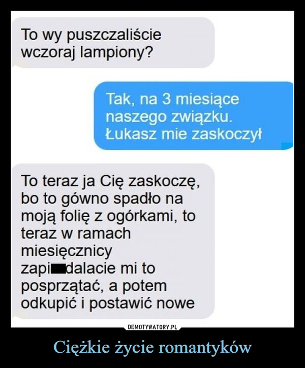 Ciężkie życie romantyków –  To wy puszczaliściewczoraj lampiony?Tak, na 3 miesiącenaszego związku.Łukasz mie zaskoczyłTo teraz ja Cię zaskoczę,bo to gówno spadło namoją folię z ogórkami, toteraz w ramachmiesięcznicyzapi dalacie mi toposprzątać, a potemodkupić i postawić nowe