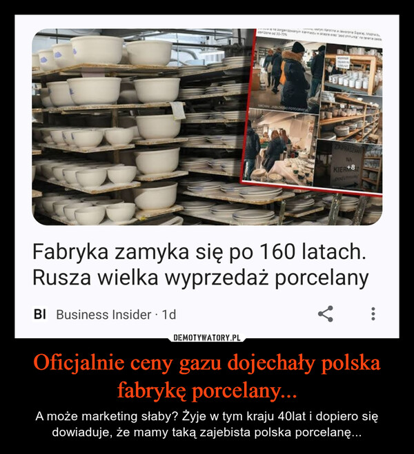 Oficjalnie ceny gazu dojechały polska fabrykę porcelany... – A może marketing słaby? Żyje w tym kraju 40lat i dopiero się dowiaduje, że mamy taką zajebista polska porcelanę... zorganizowanym kiermaszu w sklepie oraz "pod chmurka na terenie zary Karolina w Jaworznie Saskie. Mogna k30-70%BI Business Insider 1dcoritone od 2MICHAŁ JABLONSKI FOTOGRAFIAWEDSTRTHIRIE PUSUSITZAPRASZAMYNAKIER+8podchyFabryka zamyka się po 160 latach.Rusza wielka wyprzedaż porcelany<: