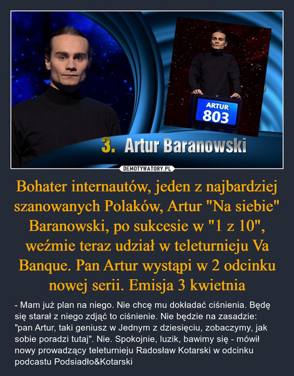 Bohater internautów, jeden z najbardziej szanowanych Polaków, Artur "Na siebie" Baranowski, po sukcesie w "1 z 10", weźmie teraz udział w teleturnieju Va Banque. Pan Artur wystąpi w 2 odcinku nowej serii. Emisja 3 kwietnia – - Mam już plan na niego. Nie chcę mu dokładać ciśnienia. Będę się starał z niego zdjąć to ciśnienie. Nie będzie na zasadzie: "pan Artur, taki geniusz w Jednym z dziesięciu, zobaczymy, jak sobie poradzi tutaj". Nie. Spokojnie, luzik, bawimy się - mówił nowy prowadzący teleturnieju Radosław Kotarski w odcinku podcastu Podsiadło&Kotarski ARTUR8033. Artur Baranowski