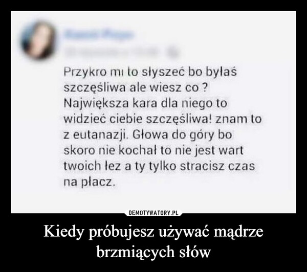 Kiedy próbujesz używać mądrze brzmiących słów –  Przykro mi to słyszeć bo byłaśszczęśliwa ale wiesz co ?Największa kara dla niego towidzieć ciebie szczęśliwa! znam toz eutanazji. Głowa do góry boskoro nie kochał to nie jest warttwoich łez a ty tylko stracisz czasna płacz.