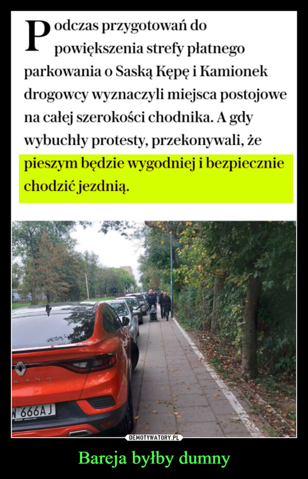 Bareja byłby dumny –  KANodczas przygotowań dopowiększenia strefy płatnegoparkowania o Saską Kępę i Kamionekdrogowcy wyznaczyli miejsca postojowena całej szerokości chodnika. A gdywybuchły protesty, przekonywali, żepieszym będzie wygodniej i bezpieczniechodzić jezdnią.W 666AJ