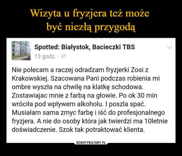  –  Spotted: Białystok, Bacieczki TBS13 godz.Nie polecam a raczej odradzam fryzjerki Zosi zKrakowskiej. Szacowana Pani podczas robienia miombre wyszła na chwilę na klatkę schodowa.Zostawiajac mnie z farbą na głowie. Po ok 30 minwróciła pod wpływem alkoholu. I poszla spać.Musiałam sama zmyc farbę i iść do profesjonalnegofryzjera. A nie do osoby która jak twierdzi ma 10letniedoświadczenie. Szok tak potraktować klienta.