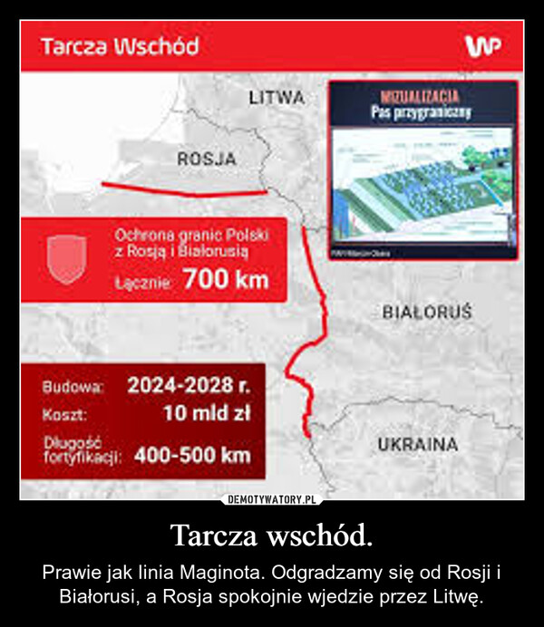 Tarcza wschód. – Prawie jak linia Maginota. Odgradzamy się od Rosji i Białorusi, a Rosja spokojnie wjedzie przez Litwę. Tarcza WschódROSJALITWAOchrona granic Polskiz Rosją i BiałorusiąŁącznie 700 kmBudowa: 2024-2028 r.Koszt:Dlugość10 mld złfortyfikacji: 400-500 kmWMIZUALIZACIAPas przygranyBIAŁORUSUKRAINA