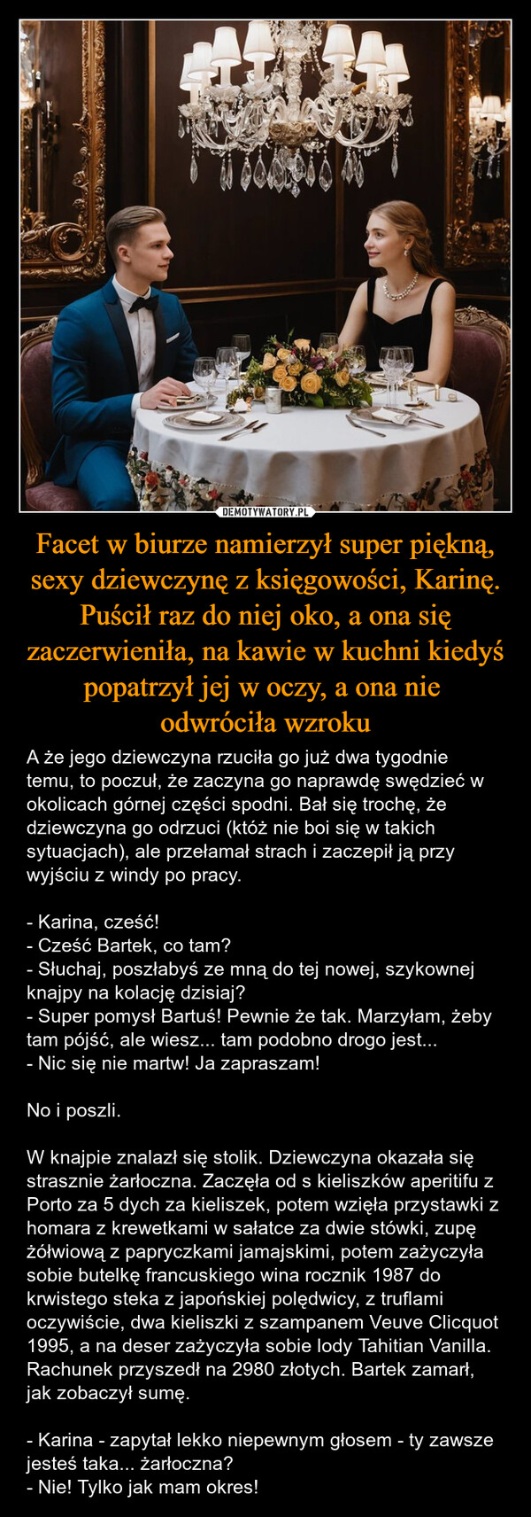 Facet w biurze namierzył super piękną, sexy dziewczynę z księgowości, Karinę. Puścił raz do niej oko, a ona się zaczerwieniła, na kawie w kuchni kiedyś popatrzył jej w oczy, a ona nie odwróciła wzroku – A że jego dziewczyna rzuciła go już dwa tygodnie temu, to poczuł, że zaczyna go naprawdę swędzieć w okolicach górnej części spodni. Bał się trochę, że dziewczyna go odrzuci (któż nie boi się w takich sytuacjach), ale przełamał strach i zaczepił ją przy wyjściu z windy po pracy.- Karina, cześć! - Cześć Bartek, co tam?- Słuchaj, poszłabyś ze mną do tej nowej, szykownej knajpy na kolację dzisiaj?- Super pomysł Bartuś! Pewnie że tak. Marzyłam, żeby tam pójść, ale wiesz... tam podobno drogo jest...- Nic się nie martw! Ja zapraszam!No i poszli. W knajpie znalazł się stolik. Dziewczyna okazała się strasznie żarłoczna. Zaczęła od s kieliszków aperitifu z Porto za 5 dych za kieliszek, potem wzięła przystawki z homara z krewetkami w sałatce za dwie stówki, zupę żółwiową z papryczkami jamajskimi, potem zażyczyła sobie butelkę francuskiego wina rocznik 1987 do krwistego steka z japońskiej polędwicy, z truflami oczywiście, dwa kieliszki z szampanem Veuve Clicquot 1995, a na deser zażyczyła sobie lody Tahitian Vanilla. Rachunek przyszedł na 2980 złotych. Bartek zamarł, jak zobaczył sumę.- Karina - zapytał lekko niepewnym głosem - ty zawsze jesteś taka... żarłoczna?- Nie! Tylko jak mam okres! 