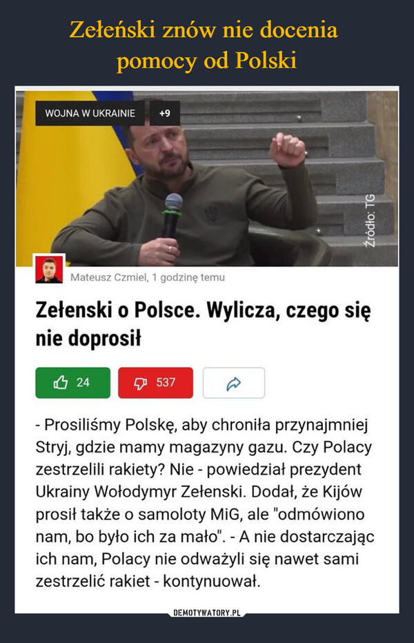  –  WOJNA W UKRAINIE+9Mateusz Czmiel, 1 godzinę temuZełenski o Polsce. Wylicza, czego sięnie doprosił凸 24537- Prosiliśmy Polskę, aby chroniła przynajmniejStryj, gdzie mamy magazyny gazu. Czy Polacyzestrzelili rakiety? Nie - powiedział prezydentUkrainy Wołodymyr Zełenski. Dodał, że Kijówprosił także o samoloty MIG, ale "odmówiononam, bo było ich za mało". - A nie dostarczającich nam, Polacy nie odważyli się nawet samizestrzelić rakiet - kontynuował.