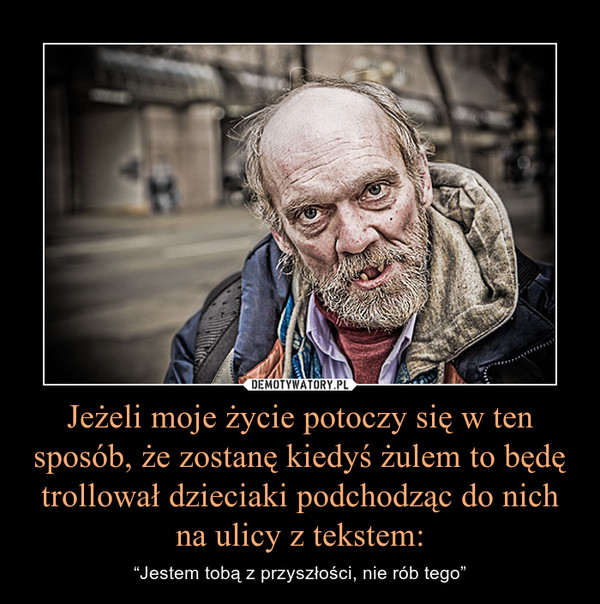 Jeżeli moje życie potoczy się w ten sposób, że zostanę kiedyś żulem to będę trollował dzieciaki podchodząc do nich na ulicy z tekstem: – “Jestem tobą z przyszłości, nie rób tego” 