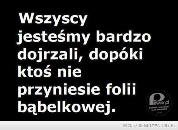 Dojrzałość –  Wszyscyjesteśmy bardzodojrzali, dopókiktoś nieprzyniesie folnbąbelkowej.Rpl