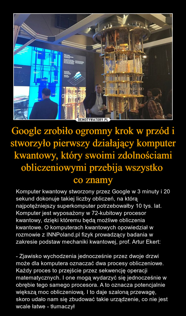 Google zrobiło ogromny krok w przód i stworzyło pierwszy działający komputer kwantowy, który swoimi zdolnościami obliczeniowymi przebija wszystko co znamy – Komputer kwantowy stworzony przez Google w 3 minuty i 20 sekund dokonuje takiej liczby obliczeń, na którą najpotężniejszy superkomputer potrzebowałby 10 tys. lat. Komputer jest wyposażony w 72-kubitowy procesor kwantowy, dzięki któremu będą możliwe obliczenia kwantowe. O komputerach kwantowych opowiedział w rozmowie z INNPoland.pl fizyk prowadzący badania w zakresie podstaw mechaniki kwantowej, prof. Artur Ekert:- Zjawisko wychodzenia jednocześnie przez dwoje drzwi może dla komputera oznaczać dwa procesy obliczeniowe. Każdy proces to przejście przez sekwencję operacji matematycznych. I one mogą wydarzyć się jednocześnie w obrębie tego samego procesora. A to oznacza potencjalnie większą moc obliczeniową. I to daje szaloną przewagę, skoro udało nam się zbudować takie urządzenie, co nie jest wcale łatwe - tłumaczył 