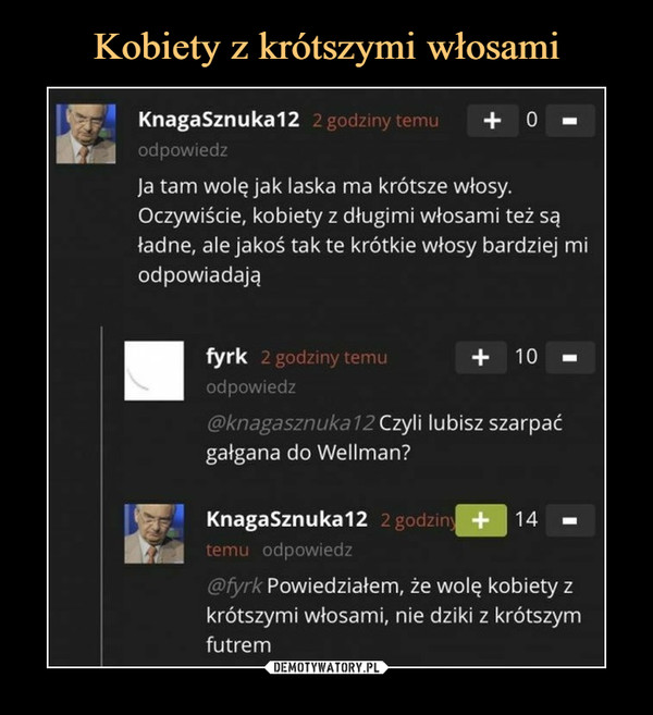  –  KnagaSznuka12 +   O —odpowiedzJa tam wolę jak laska ma krótsze włosy.Oczywiście, kobiety z długimi włosami też sąładne, ale jakoś tak te krótkie włosy bardziej miodpowiadająfyrk +   10 iodpowiedz@knagasznuka 12Czyli lubisz szarpaćgałgana do Wellman?KnagaSznuka12 2gc +14temu odpowiedz@fyrk Powiedziałem, że wolę kobiety zkrótszymi włosami, nie dziki z krótszymfutrem