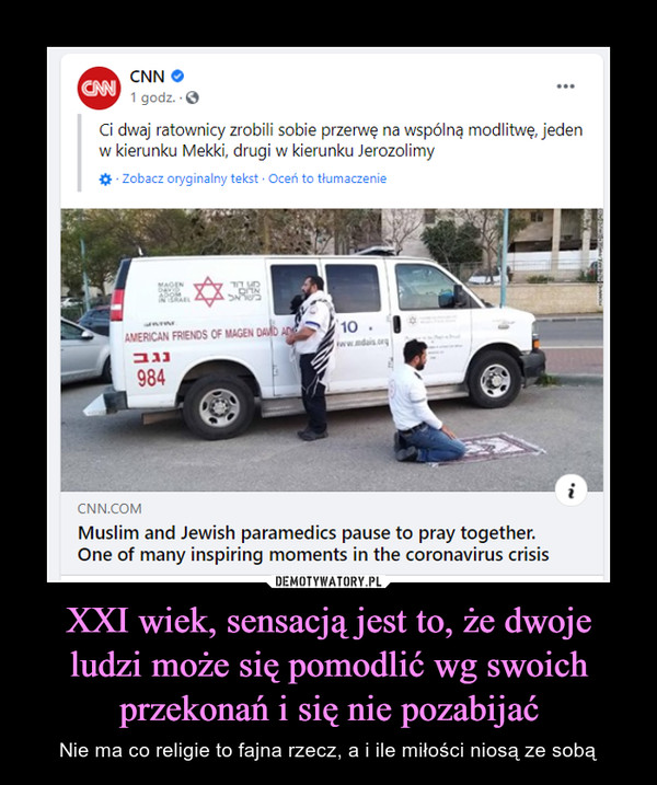 XXI wiek, sensacją jest to, że dwoje ludzi może się pomodlić wg swoich przekonań i się nie pozabijać – Nie ma co religie to fajna rzecz, a i ile miłości niosą ze sobą CNN Ci dwaj ratownicy zrobili sobie przerwę na wspólną modlitwę, jeden w kierunku Mekki, drugi w kierunku Jerozolimy Muslim and Jewish paramedics pause to pray together. One of many inspiring moments in the coronavirus crisis