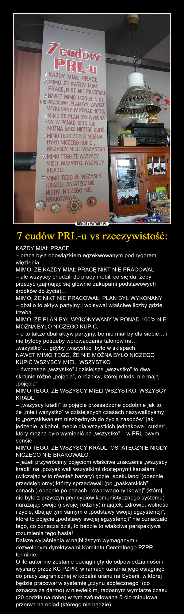 7 cudów PRL-u vs rzeczywistość: – KAŻDY MIAŁ PRACĘ– praca była obowiązkiem egzekwowanym pod rygorem więzieniaMIMO, ŻE KAŻDY MIAŁ PRACĘ NIKT NIE PRACOWAŁ– ale wszyscy chodzili do pracy i robili co się da, żeby przeżyć (zajmując się głównie zakupami podstawowych środków do życia)…MIMO, ŻE NIKT NIE PRACOWAŁ, PLAN BYŁ WYKONANY– dbał o to aktyw partyjny i wpisywał właściwe liczby gdzie trzeba…MIMO, ŻE PLAN BYŁ WYKONYWANY W PONAD 100% NIE MOŻNA BYŁO NICZEGO KUPIĆ.– o to także dbał aktyw partyjny, bo nie miał by dla siebie… i nie byłoby potrzeby wprowadzania talonów na… „wszystko”… gdyby „wszystko” było w sklepach.NAWET MIMO TEGO, ŻE NIE MOŻNA BYŁO NICZEGO KUPIĆ WSZYSCY MIELI WSZYSTKO– ówczesne „wszystko” i dzisiejsze „wszystko” to dwa skrajnie różne „pojęcia”, o różnicy, której młodsi nie mają „pojęcia”MIMO TEGO, ŻE WSZYSCY MIELI WSZYSTKO, WSZYSCY KRADLI– „wszyscy kradli” to pojęcie przesadzone podobnie jak to, że „mieli wszystko” w dzisiejszych czasach nazywalibyśmy to „pozyskiwaniem niezbędnych do życia zasobów” jak jedzenie, alkohol, meble dla wszystkich jednakowe i cukier”, który można było wymienić na „wszystko” – w PRL-owym sensie.MIMO TEGO, ŻE WSZYSCY KRADLI OSTATECZNIE NIGDY NICZEGO NIE BRAKOWAŁO.– jeżeli przywrócimy pojęciom właściwe znaczenie „wszyscy kradli” na „pozyskiwali wszystkimi dostępnymi kanałami” (wliczając w to również bazary) gdzie „spekulanci”(obecnie przedsiębiorcy) którzy sprzedawali (po „paskarskich” cenach,) obecnie po cenach „równowago rynkowej” (której nie było z przyczyn pryncypiów komunistycznego systemu) narażając swoje (i swojej rodziny) majątek, zdrowie, wolność i życie, dbając tym samym o „podstawy swojej egzystencji”, które to pojęcie „podstawy swojej egzystencji” nie oznaczało tego, co oznacza dziś, to będzie to właściwa perspektywa rozumienia tego hasła!Dalsze wyjaśnienia w najbliższym wymaganym / dozwolonym dyrektywami Komitetu Centralnego PZPR, terminie.O ile autor nie zostanie pociągnięty do odpowiedzialności i wysłany przez KC PZPR, w ramach uznania jego osiągnięć, do pracy zagranicznej w kopalni uranu na Syberii, w której będzie pracował w systemie „czynu społecznego” (co oznacza za darmo) w niewielkim, radosnym wymiarze czasu (20 godzin na dobę) w tym zafundowana 5-cio minutowa przerwa na obiad (którego nie będzie). 