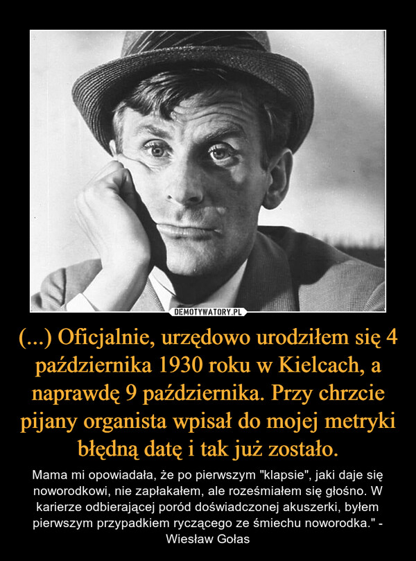 (...) Oficjalnie, urzędowo urodziłem się 4 października 1930 roku w Kielcach, a naprawdę 9 października. Przy chrzcie pijany organista wpisał do mojej metryki błędną datę i tak już zostało. – Mama mi opowiadała, że po pierwszym "klapsie", jaki daje się noworodkowi, nie zapłakałem, ale roześmiałem się głośno. W karierze odbierającej poród doświadczonej akuszerki, byłem pierwszym przypadkiem ryczącego ze śmiechu noworodka." - Wiesław Gołas 