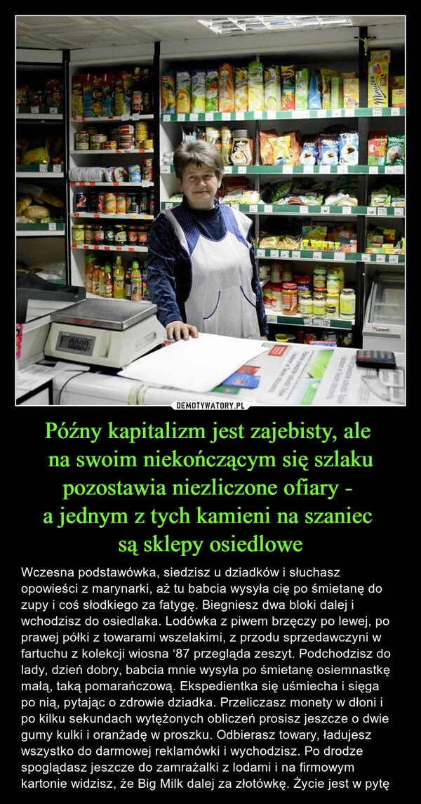 Późny kapitalizm jest zajebisty, ale na swoim niekończącym się szlaku pozostawia niezliczone ofiary - a jednym z tych kamieni na szaniec są sklepy osiedlowe – Wczesna podstawówka, siedzisz u dziadków i słuchasz opowieści z marynarki, aż tu babcia wysyła cię po śmietanę do zupy i coś słodkiego za fatygę. Biegniesz dwa bloki dalej i wchodzisz do osiedlaka. Lodówka z piwem brzęczy po lewej, po prawej półki z towarami wszelakimi, z przodu sprzedawczyni w fartuchu z kolekcji wiosna ‘87 przegląda zeszyt. Podchodzisz do lady, dzień dobry, babcia mnie wysyła po śmietanę osiemnastkę małą, taką pomarańczową. Ekspedientka się uśmiecha i sięga po nią, pytając o zdrowie dziadka. Przeliczasz monety w dłoni i po kilku sekundach wytężonych obliczeń prosisz jeszcze o dwie gumy kulki i oranżadę w proszku. Odbierasz towary, ładujesz wszystko do darmowej reklamówki i wychodzisz. Po drodze spoglądasz jeszcze do zamrażalki z lodami i na firmowym kartonie widzisz, że Big Milk dalej za złotówkę. Życie jest w pytę 