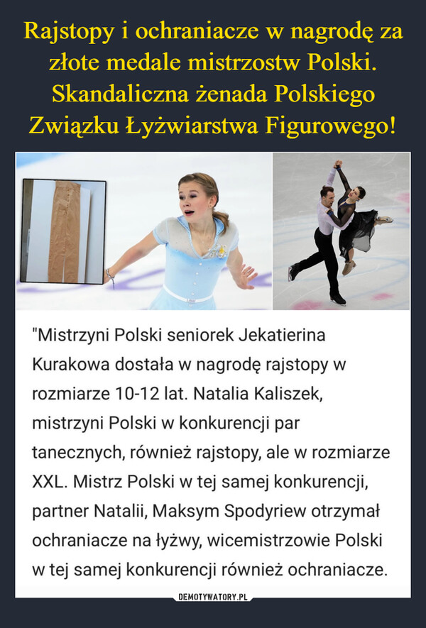  –  "Mistrzyni Polski seniorek JekatierinaKurakowa dostała w nagrodę rajstopy wrozmiarze 10-12 lat. Natalia Kaliszek,mistrzyni Polski w konkurencji partanecznych, również rajstopy, ale w rozmiarzeXXL. Mistrz Polski w tej samej konkurencji,partner Natalii, Maksym Spodyriew otrzymałochraniacze na łyżwy, wicemistrzowie Polskiw tej samej konkurencji również ochraniacze.